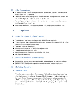 5.3 Other Assumptions:
 It is assumed that Indians absolutely love the Model S and are more than willing to
buy it rather than a gas guzzler.
 The decrease in the prize of gasoline will not affect the buying choices of people. It is
assumed that people would still prefer an electric car.
 Tesla will get exemption from the Indian government on customs duty because it is
an electric and eco-friendly car.
 Rich people are willing to substitute their gas guzzlers with Tesla’s electric cars.
6. Objectives
i. Corporate Objectives (If appropriate)
 To builda more affordable car suitable tothe needsof Indiancustomer.
 To accelerate the adventof sustainable transportbybringingcompellingmassmarketelectric
cars to Indian marketas soonas possible.
 To expandmarketgeographically.
 Provide zeroemissionelectricpowergenerationoptions.
 To builditsownMobile Service Unit.
 AchievingOperatingEfficiencies,bettercontrol overcosts.
 Bettersafetytrack record.
ii. Divisional Objectives (If appropriate)
 Infrastructure Division :Buildabroad networkof chargingstationsforall electricvehicles
 R&D Division :Sell patentedelectricpowertraincomponentstootherautomakers
iii. Marketing Objectives
1. Volumes&Profits
The IndiangovernmenthasbeenplanningtostartNational ElectricMobilityMissionPlan,
where itplansto sell 6-7millionof electricvehiclesinthe country by 2020. Teslais eyeing
for these volumes. The governmentaims atprovidingincentivestothe tune of aboutRs
14,000 crore for promotionof cleanerelectricvehicle technologieswiththe aimof saving
2.2-2.5 milliontonsof fuel bythe endof this decade.The policyisyettobe approvedand
implemented.
 