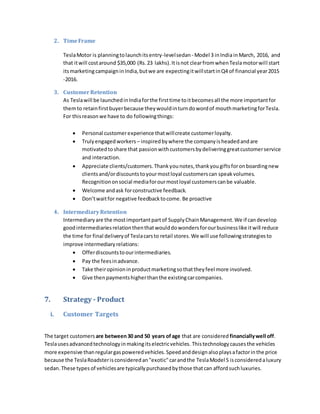 2. TimeFrame
TeslaMotor is planningtolaunchitsentry-levelsedan - Model 3 inIndiainMarch, 2016, and
that itwill costaround $35,000 (Rs.23 lakhs).Itisnot clearfromwhenTeslamotorwill start
itsmarketingcampaigninIndia,butwe are expectingitwillstartinQ4 of financial year2015
-2016.
3. CustomerRetention
As Teslawill be launchedinIndiaforthe firsttime toitbecomesall the more importantfor
themto retainfirstbuyerbecause theywouldinturndowordof mouthmarketingforTesla.
For thisreason we have to do followingthings:
 Personal customerexperience thatwillcreate customerloyalty.
 Trulyengagedworkers – inspiredbywhere the companyisheadedandare
motivatedtoshare that passionwithcustomersbydeliveringgreatcustomerservice
and interaction.
 Appreciate clients/customers.Thankyounotes,thankyougiftsforonboardingnew
clientsand/ordiscountstoyourmostloyal customerscan speakvolumes.
Recognitiononsocial mediaforourmostloyal customerscanbe valuable.
 Welcome andask forconstructive feedback.
 Don’twaitfor negative feedbacktocome.Be proactive
4. IntermediaryRetention
Intermediaryare the mostimportantpartof SupplyChainManagement.We if candevelop
goodintermediariesrelationthenthatwoulddowondersforourbusinesslike itwill reduce
the time for final deliveryof Teslacarsto retail stores.We will use followingstrategiesto
improve intermediaryrelations:
 Offerdiscountstoourintermediaries.
 Pay the feesinadvance.
 Take theiropinioninproductmarketingsothattheyfeel more involved.
 Give thenpaymentshigherthanthe existingcarcompanies.
7. Strategy - Product
i. Customer Targets
The target customers are between30 and 50 years ofage that are considered financiallywell off.
Teslausesadvancedtechnologyinmakingitselectricvehicles. Thistechnologycausesthe vehicles
more expensive thanregulargaspoweredvehicles.Speedanddesignalsoplaysafactorinthe price
because the TeslaRoadsterisconsideredan"exotic"carandthe TeslaModel S isconsideredaluxury
sedan.These types of vehiclesare typicallypurchasedbythose thatcan affordsuchluxuries.
 