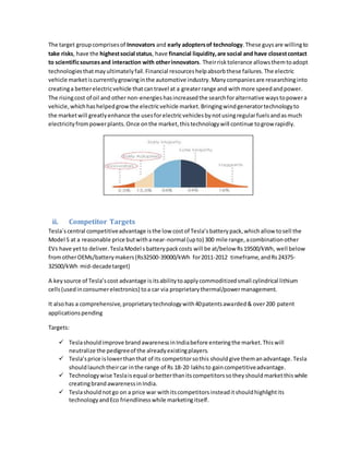 The target groupcomprisesof Innovators and early adoptersof technology.These guysare willingto
take risks, have the highestsocial status, have financial liquidity,are social and have closestcontact
to scientificsourcesand interaction with otherinnovators. Theirrisktolerance allowsthemtoadopt
technologiesthatmayultimatelyfail.Financial resourceshelpabsorbthese failures.The electric
vehicle marketiscurrentlygrowinginthe automotive industry.Manycompaniesare researchinginto
creatinga betterelectricvehicle thatcantravel at a greaterrange and withmore speedandpower.
The risingcost of oil and other non-energies hasincreasedthe searchforalternative waystopowera
vehicle,whichhashelpedgrowthe electricvehicle market.Bringingwindgeneratortechnologyto
the marketwill greatlyenhance the usesforelectricvehiclesbynotusingregularfuelsandasmuch
electricityfrompowerplants.Once onthe market,thistechnologywill continue togrow rapidly.
ii. Competitor Targets
Tesla´scentral competitiveadvantage isthe low costof Tesla’sbatterypack,whichallow tosell the
Model S at a reasonable price butwithanear-normal (upto) 300 mile range,acombinationother
EVs have yetto deliver.TeslaModel s batterypackcosts will be at/below Rs19500/kWh, well below
fromotherOEMs/batterymakers(Rs32500-39000/kWh for2011-2012 timeframe,andRs24375-
32500/kWh mid-decadetarget)
A key source of Tesla’scost advantage isitsabilitytoapplycommoditizedsmall cylindrical lithium
cells(usedinconsumerelectronics) toa car via proprietarythermal/powermanagement.
It alsohas a comprehensive,proprietarytechnologywith40patentsawarded& over200 patent
applicationspending
Targets:
 Teslashouldimprove brandawarenessinIndiabefore enteringthe market.Thiswill
neutralize the pedigreeof the alreadyexistingplayers.
 Tesla’sprice islowerthanthat of its competitorsothis shouldgive themanadvantage.Tesla
shouldlaunchtheircar inthe range of Rs 18-20 lakhsto gaincompetitiveadvantage.
 Technologywise Teslaisequal orbetterthanitscompetitorssotheyshouldmarketthiswhile
creatingbrandawarenessinIndia.
 Teslashouldnotgo on a price war withitscompetitorsinsteaditshouldhighlightits
technologyandEco friendlinesswhile marketingitself.
 
