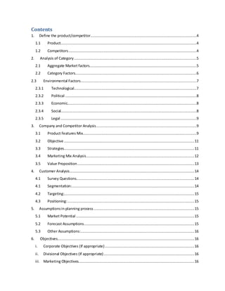 Contents
1. Define the product/competitor................................................................................................4
1.1 Product...........................................................................................................................4
1.2 Competitors....................................................................................................................4
2. Analysis of Category...............................................................................................................5
2.1 Aggregate Market factors.................................................................................................5
2.2 Category Factors..............................................................................................................6
2.3 Environmental Factors.........................................................................................................7
2.3.1 Technological...............................................................................................................7
2.3.2 Political .......................................................................................................................8
2.3.3 Economic.....................................................................................................................8
2.3.4 Social...........................................................................................................................8
2.3.5 Legal ...........................................................................................................................9
3. Company and Competitor Analysis...........................................................................................9
3.1 Product Features Mix.......................................................................................................9
3.2 Objective ......................................................................................................................11
3.3 Strategies......................................................................................................................11
3.4 Marketing Mix Analysis..................................................................................................12
3.5 Value Proposition..........................................................................................................13
4. Customer Analysis.................................................................................................................14
4.1 Survey Questions...........................................................................................................14
4.1 Segmentation:...............................................................................................................14
4.2 Targeting:......................................................................................................................15
4.3 Positioning:...................................................................................................................15
5. Assumptionsin planning process ...........................................................................................15
5.1 Market Potential ...........................................................................................................15
5.2 Forecast Assumptions....................................................................................................15
5.3 Other Assumptions:.......................................................................................................16
6. Objectives............................................................................................................................16
i. Corporate Objectives (If appropriate).................................................................................16
ii. Divisional Objectives (If appropriate)..................................................................................16
iii. Marketing Objectives.........................................................................................................16
 