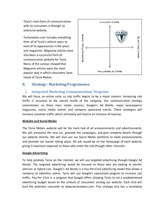 8. Strategy - Marketing Programmes
i. Integrated Marketing Communications Programs
We will focus on online sales so site traffic begins to be a major concern. Increasing site
traffic is essential to the overall health of the company. Our communication strategy
concentrates on three main media sources; Google’s Ad Words, major newspapers/
magazines, social media outlets and company sponsored events. These strategies will
increase customer traffic which ultimately will lead to an increase of revenue.
Website and Social Media
The Tesla Motors website will be the main hub of all announcements and advertisements.
We will announce the new car, promote the campaigns, and give complete details through
our website directly. We will also use our Social Media platforms to make announcements
and promote our events taking place. All ads would be on the homepage of each website,
giving it maximum exposure to those who enter the site through other channels.
Google Advertising
To help promote Tesla on the internet, we will use targeted advertising through Google Ad
Words. The targeted advertising would be focused on those who are looking at electric
vehicles or hybrid cars. Google’s Ad Words is a Pay-Per-Click advertising model that allows a
company to advertise online. Tesla will use Google’s specialized program to increase site
traffic. Pay-Per Click is a program that Google offers allowing Tesla to set a predetermined
advertising budget based on the amount of consumers visiting our website. Each click will
lead the potential consumer to www.teslamotors.com. This strategy also has a secondary
Tesla’s main form of communications
with its consumers is through its
extensive website.
Teslamotors.com includes everything
from all of Tesla’s vehicle specs to
each of its appearances in the press
and magazines. Magazine articles have
also been a successful form of
communication globally for Tesla.
Many of the surveys showed that
Magazine articles were the most
popular way in which consumers have
heard of Tesla Motors.
 