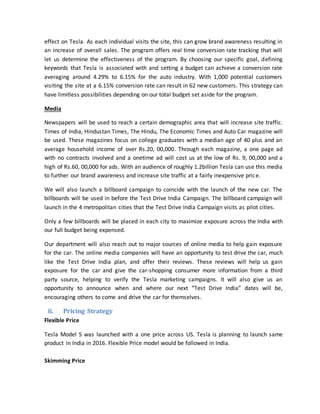 effect on Tesla. As each individual visits the site, this can grow brand awareness resulting in
an increase of overall sales. The program offers real time conversion rate tracking that will
let us determine the effectiveness of the program. By choosing our specific goal, defining
keywords that Tesla is associated with and setting a budget can achieve a conversion rate
averaging around 4.29% to 6.15% for the auto industry. With 1,000 potential customers
visiting the site at a 6.15% conversion rate can result in 62 new customers. This strategy can
have limitless possibilities depending on our total budget set aside for the program.
Media
Newspapers will be used to reach a certain demographic area that will increase site traffic.
Times of India, Hindustan Times, The Hindu, The Economic Times and Auto Car magazine will
be used. These magazines focus on college graduates with a median age of 40 plus and an
average household income of over Rs.20, 00,000. Through each magazine, a one page ad
with no contracts involved and a onetime ad will cost us at the low of Rs. 9, 00,000 and a
high of Rs.60, 00,000 for ads. With an audience of roughly 1.2billion Tesla can use this media
to further our brand awareness and increase site traffic at a fairly inexpensive price.
We will also launch a billboard campaign to coincide with the launch of the new car. The
billboards will be used in before the Test Drive India Campaign. The billboard campaign will
launch in the 4 metropolitan cities that the Test Drive India Campaign visits as pilot cities.
Only a few billboards will be placed in each city to maximize exposure across the India with
our full budget being expensed.
Our department will also reach out to major sources of online media to help gain exposure
for the car. The online media companies will have an opportunity to test drive the car, much
like the Test Drive India plan, and offer their reviews. These reviews will help us gain
exposure for the car and give the car-shopping consumer more information from a third
party source, helping to verify the Tesla marketing campaigns. It will also give us an
opportunity to announce when and where our next “Test Drive India” dates will be,
encouraging others to come and drive the car for themselves.
ii. Pricing Strategy
Flexible Price
Tesla Model S was launched with a one price across US. Tesla is planning to launch same
product in India in 2016. Flexible Price model would be followed in India.
Skimming Price
 