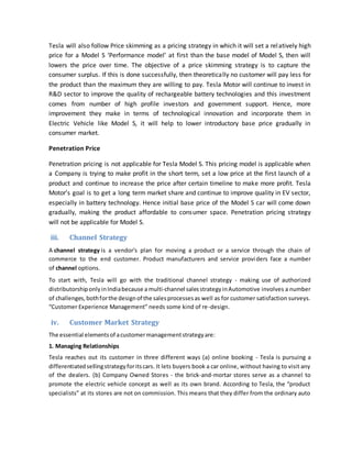 Tesla will also follow Price skimming as a pricing strategy in which it will set a relatively high
price for a Model S ‘Performance model’ at first than the base model of Model S, then will
lowers the price over time. The objective of a price skimming strategy is to capture the
consumer surplus. If this is done successfully, then theoretically no customer will pay less for
the product than the maximum they are willing to pay. Tesla Motor will continue to invest in
R&D sector to improve the quality of rechargeable battery technologies and this investment
comes from number of high profile investors and government support. Hence, more
improvement they make in terms of technological innovation and incorporate them in
Electric Vehicle like Model S, it will help to lower introductory base price gradually in
consumer market.
Penetration Price
Penetration pricing is not applicable for Tesla Model S. This pricing model is applicable when
a Company is trying to make profit in the short term, set a low price at the first launch of a
product and continue to increase the price after certain timeline to make more profit. Tesla
Motor’s goal is to get a long term market share and continue to improve quality in EV sector,
especially in battery technology. Hence initial base price of the Model S car will come down
gradually, making the product affordable to consumer space. Penetration pricing strategy
will not be applicable for Model S.
iii. Channel Strategy
A channel strategy is a vendor's plan for moving a product or a service through the chain of
commerce to the end customer. Product manufacturers and service providers face a number
of channel options.
To start with, Tesla will go with the traditional channel strategy - making use of authorized
distributorshiponlyinIndiabecause a multi-channel salesstrategyinAutomotive involves a number
of challenges,bothforthe designof the salesprocessesas well as for customer satisfaction surveys.
“Customer Experience Management” needs some kind of re-design.
iv. Customer Market Strategy
The essential elementsof acustomermanagementstrategyare:
1. Managing Relationships
Tesla reaches out its customer in three different ways (a) online booking - Tesla is pursuing a
differentiatedsellingstrategyforitscars. It lets buyers book a car online, without having to visit any
of the dealers. (b) Company Owned Stores - the brick-and-mortar stores serve as a channel to
promote the electric vehicle concept as well as its own brand. According to Tesla, the “product
specialists” at its stores are not on commission. This means that they differ from the ordinary auto
 