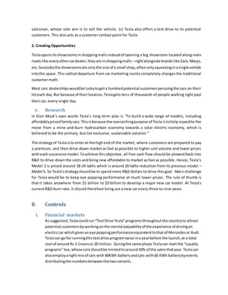 salesman, whose sole aim is to sell the vehicle. (c) Tesla also offers a test drive to its potential
customers. This also acts as a customer contact point for Tesla.
2. Creating Opportunities
Teslaopensitsshowroomsinshoppingmallsinsteadof opening a big showroom located along main
roads like everyothercardealer,theyare inshoppingmalls –rightalongside brandslike Zara, Macys,
etc.Secondlythe showroomsare onlythe size of a small shop,oftenonlysqueezinginasingle vehicle
intothe space. This radical departure from car marketing norms completely changes the traditional
customer math.
Most cars dealershipswouldbe luckytogeta hundredpotential customersperusingthe cars on their
loteach day.But because of theirlocation,Teslagets tens of thousands of people walking right past
their car, every single day.
v. Research
In Elon Musk’s own words Tesla’s long term plan is “To build a wide range of models, including
affordablypricedfamilycars.Thisisbecause the overarchingpurpose of Tesla istohelp expedite the
move from a mine-and-burn hydrocarbon economy towards a solar electric economy, which is
believed to be the primary, but not exclusive, sustainable solution.”
The strategyof Teslaisto enterat the highend of the market, where customers are prepared to pay
a premium, and then drive down market as fast as possible to higher unit volume and lower prices
witheachsuccessive model. Toachieve thisobjective, all free cash flow should be plowed back into
R&D to drive down the costs and bring new affordable to market as fast as possible. Hence, Tesla’s
Model 3 is priced around 18-24 lakhs which is around 26 lakhs reduction from its previous model –
Model S. So Tesla’sstrategyshouldbe to spend more R&D dollars to drive this goal. Main challenge
for Tesla would be to keep eye popping performance at much lower prices. The rule of thumb is
that it takes anywhere from $1 billion to $3 billion to develop a major new car model. At Tesla's
current R&D burn rate, it should therefore bring out a new car every three to nine years.
8. Controls
i. Financial markets
As suggested,Teslacouldrun“TestDrive Tesla”programsthroughoutthe countryto attract
potential customersbyworkingonthe mental palpabilityof the experience of drivingan
electriccar whichgivesaneye poppingperformanceequivalenttothat of Mercedesor Audi.
Teslacan go for runningthistestdrive programtwice ina yearbefore the launch,at a total
cost of around Rs 2 Croresor 20 million. Duringthe same phase Teslacan start the “Loyalty
programs” too,whose costshouldbe limitedtoaround10% of the salesthatyear.Teslacan
alsoemployaright mix of cars with40KWh batteryandcars with60 KWh batterybyevenly
distributingthe numbersbetweenthe twovariants.
 
