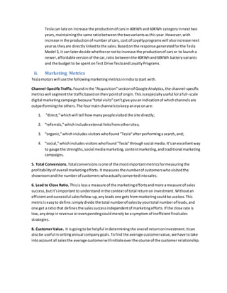 Teslacan late on increase the productionof carsin 40KWh and 60KWh categoryinnexttwo
years,maintainingthe same ratiobetweenthe twovariantsasthisyear.However,with
increase inthe productionof numberof cars, cost of Loyaltyprogramswill alsoincrease next
yearas theyare directlylinkedtothe sales.Basedon the response generatedforthe Tesla
Model 3, it can laterdecide whetherornotto increase the productionof carsor to launcha
newer,affordableversionof the car,ratio betweenthe 40KWhand60KWh batteryvariants
and the budgetto be spentonTest Drive TeslaandLoyaltyPrograms.
ii. Marketing Metrics
Teslamotorswill use the followingmarketingmetrics inIndiatostart with.
Channel-SpecificTraffic.Foundinthe “Acquisition”sectionof Google Analytics, the channel-specific
metricswill segment the trafficbasedontheirpointof origin.Thisisespeciallyuseful forafull-scale
digital marketingcampaignbecause“total visits”can’tgive youanindicationof whichchannelsare
outperformingthe others.The fourmainchannelstokeepaneye onare:
1. “direct,”whichwill tell howmanypeoplevisited the site directly;
2. “referrals,”whichincludeexternal linksfromothersites;
3. “organic,”whichincludesvisitorswhofound "Tesla"afterperformingasearch,and;
4. “social,”whichincludesvisitorswho found"Tesla"throughsocial media.It’sanexcellentway
to gauge the strengths,social mediamarketing,contentmarketing,andtraditional marketing
campaigns.
5. Total Conversions. Total conversionsisone of the mostimportantmetricsformeasuringthe
profitabilityof overallmarketingefforts. Itmeasuresthe numberof customerswhovisitedthe
showroomandthe numberof customerswhoactuallyconvertedintosales.
6. Lead to Close Ratio. Thisis lessa measure of the marketingeffortsandmore ameasure of sales
success,butit’simportantto understandinthe contextof total returnon investment.Withoutan
efficientandsuccessful salesfollow-up,anyleads one getsfrommarketingcouldbe useless.This
metriciseasyto define:simplydivide the total numberof salesbyyourtotal numberof leads,and
one get a ratiothat defines the salessuccessindependentof marketingefforts.If the close rate is
low,anydrop inrevenue oroverspendingcouldmerelybe asymptomof inefficientfinalsales
strategies.
8. CustomerValue. It is goingto be helpful indetermining the overall returnoninvestment.Itcan
alsobe useful insettingannual companygoals.Tofind the average customervalue, we have totake
intoaccount all salesthe average customerwill initiateoverthe course of the customer relationship.
 