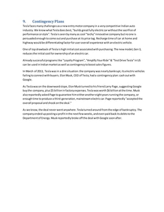 9. Contingency Plans
Teslafacesmanychallengesasa newentrymotorcompanyin a verycompetitive Indianauto
industry.We knowwhatTesladoesbest,"buildsgreatfullyelectriccarwithoutthe sacrifice of
performance orstyle".Teslaisseenbymanyas cool "techy"innovative companybutnoone is
persuadedenoughtocome outand purchase at itsprice tag. Recharge time of car at home and
highwaywouldbe differentiatingfactorforuseroverall experience withanelectricvehicle.
One of topdrawback of Teslaishighinitial costassociatedwithpurchasing.The new model,Gen3,
reducesthe initial costforownershipof an electriccar.
Alreadysuccessfulprogramslike "LoyaltyProgram","AmplifyYourRide"&"TestDrive Tesla"inUS
can be usedinIndianmarketaswell ascontingencytoboostsalesfigures.
In March of 2013, Teslawasin a dire situation:the companywasnearlybankrupt,itselectricvehicles
failingtoconnectwithbuyers.ElonMusk, CEO of Tesla,hada contingencyplan:cashoutwith
Google.
As Teslawason the downwardslope,ElonMuskturnedtohisfriendLarry Page,suggestingGoogle
buythe company,plus$5 billioninfactoryexpenses.Teslawasworth$6 billionatthe time.Musk
alsoreportedlyaskedPage toguarantee himeitheranothereightyearsrunningthe company,or
enoughtime toproduce a third-generation,mainstreamelectriccar.Page reportedly"acceptedthe
overall proposal andshookonthe deal."
As we know,the deal neverwentanywhere.Teslaturnedaroundfromthe edge of bankruptcy.The
companyendeduppostinga profitinthe nextfew weeks,andevenpaidbackitsdebtstothe
Departmentof Energy.Muskreportedlybroke off the deal withGoogle soonafter.
 