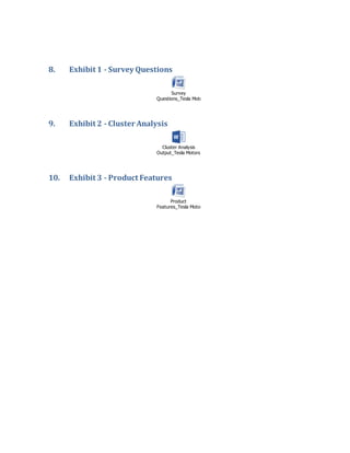 8. Exhibit 1 - Survey Questions
Survey
Questions_Tesla Motors.docx
9. Exhibit 2 - Cluster Analysis
Cluster Analysis
Output_Tesla Motors.doc
10. Exhibit 3 - Product Features
Product
Features_Tesla Motors.docx
 