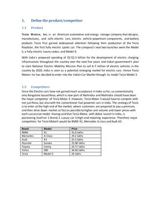 1. Define the product/competitor
1.1 Product
Tesla Motors, Inc. is an American automotive and energy storage company that designs,
manufactures, and sells electric cars, electric vehicle powertrain components, and battery
products. Tesla first gained widespread attention following their production of the Tesla
Roadster, the first fully electric sports car. The company's next two launches were the Model
S, a fully electric luxury sedan, and Model X.
With India's proposed spending of $2-$2.3 billion for the development of electric charging
infrastructure throughout the country over the next five years and Indian government’s plan
to start National Electric Mobility Mission Plan to sell 6-7 million of electric vehicles in the
country by 2020, India is seen as a potential emerging market for electric cars. Hence Tesla
Motors Inc has decided to enter into the Indian Car Market through its model Tesla Model 3.
1.2 Competitors
Since the Electric cars have not gained much acceptance in India so far, so conventionally
only Bangalore based Reva, which is now part of Mahindra and Mahindra should have been
the major competitor of Tesla Motor 3. However, Tesla Motor 3 would have to compete with
not just Reva, but also with the conventional fuel powered cars in India. The strategy of Tesla
is to enter at the high end of the market, where customers are prepared to pay a premium,
and then drive down market as fast as possible to higher unit volume and lower prices with
each successive model. Having said that Tesla Motor, with debut launch in India, is
positioning itself on: 1.Brand 2. Luxury car 3.High-end motoring experience. Therefore major
competitors for Tesla Motor3 would be BMW X1, Mercedes A class and Audi A3.
Brand Model Price
BMW X1 31.6 lakhs
Mercedes A-Class 29.2 lakhs
Audi A3 25.3 lakhs
Hyundai Sonata 22.08 lakhs
Toyota Camry 24.77 lakhs
Volvo S80 34.50 lakhs
Tesla Model 3 24 lakhs
 
