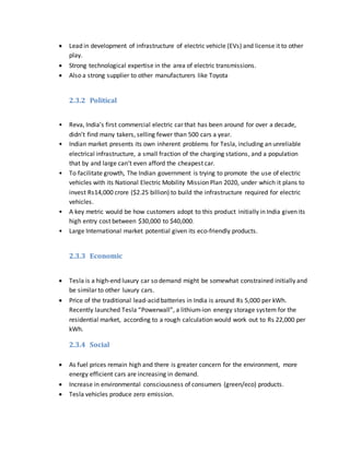  Lead in development of infrastructure of electric vehicle (EVs) and license it to other
play.
 Strong technological expertise in the area of electric transmissions.
 Also a strong supplier to other manufacturers like Toyota
2.3.2 Political
• Reva, India’s first commercial electric car that has been around for over a decade,
didn’t find many takers, selling fewer than 500 cars a year.
• Indian market presents its own inherent problems for Tesla, including an unreliable
electrical infrastructure, a small fraction of the charging stations, and a population
that by and large can’t even afford the cheapest car.
• To facilitate growth, The Indian government is trying to promote the use of electric
vehicles with its National Electric Mobility Mission Plan 2020, under which it plans to
invest Rs14,000 crore ($2.25 billion) to build the infrastructure required for electric
vehicles.
• A key metric would be how customers adopt to this product initially in India given its
high entry cost between $30,000 to $40,000.
• Large International market potential given its eco-friendly products.
2.3.3 Economic
 Tesla is a high-end luxury car so demand might be somewhat constrained initially and
be similar to other luxury cars.
 Price of the traditional lead-acid batteries in India is around Rs 5,000 per kWh.
Recently launched Tesla “Powerwall”, a lithium-ion energy storage system for the
residential market, according to a rough calculation would work out to Rs 22,000 per
kWh.
2.3.4 Social
 As fuel prices remain high and there is greater concern for the environment, more
energy efficient cars are increasing in demand.
 Increase in environmental consciousness of consumers (green/eco) products.
 Tesla vehicles produce zero emission.
 