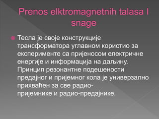  Тесла је своје конструкције
трансформатора углавном користио за
експерименте са пријеносом електричне
енергије и информација на даљину.
Принцип резонантне подешености
предајног и пријемног кола је универзално
прихваћен за све радио-
пријемнике и радио-предајнике.
 