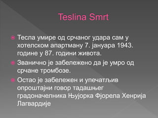  Тесла умире од срчаног удара сам у
хотелском апартману 7. јануара 1943.
године у 87. години живота.
 Званично је забележено да је умро од
срчане тромбозе.
 Остао је забележен и упечатљив
опроштајни говор тадашњег
градоначелника Њујорка Фјорела Хенрија
Лагвардије
 