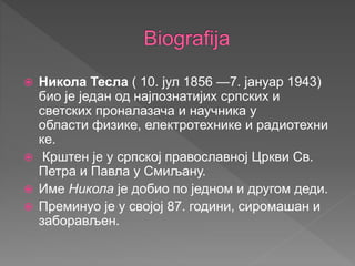  Никола Тесла ( 10. јул 1856 —7. јануар 1943)
био је један од најпознатијих српских и
светских проналазача и научника у
области физике, електротехнике и радиотехни
ке.
 Крштен је у српској православној Цркви Св.
Петра и Павла у Смиљану.
 Име Никола је добио по једном и другом деди.
 Преминуо је у својој 87. години, сиромашан и
заборављен.
 