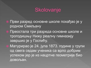  Први разред основне школе похађао је у
родном Смиљану
 Преостала три разреда основне школе и
трогодишњу Нижу реалну гимназију
завршио је у Госпићу.
 Матурирао је 24. јула 1873. године у групи
од свега седам ученика са врло добрим
успехом јер је из нацртне геометрије био
довољан.
 