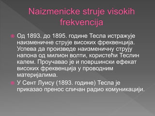  Од 1893. до 1895. године Тесла истражује
наизменичне струје високих фреквенција.
Успева да произведе наизменичну струју
напона од милион волти, користећи Теслин
калем. Проучавао је и површински ефекат
високих фреквенција у проводним
материјалима.
 У Сент Луису (1893. године) Тесла је
приказао пренос сличан радио комуникацији.
 