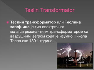  Теслин трансформатор или Теслина
завојница је тип електричног
кола са резонантним трансформатором са
ваздушним језгром којег је изумио Никола
Тесла око 1891. године.
 