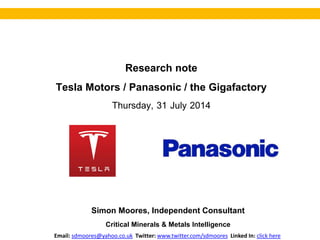 Research note
Tesla Motors / Panasonic / the Gigafactory
Thursday, 31 July 2014
Simon Moores, Independent Consultant
Critical Minerals & Metals Intelligence
Email: sdmoores@yahoo.co.uk Twitter: www.twitter.com/sdmoores Linked In: click here
 