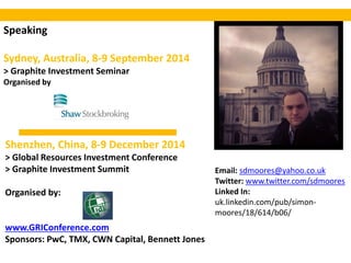 Speaking
Sydney, Australia, 8-9 September 2014
> Graphite Investment Seminar
Organised by
Email: sdmoores@yahoo.co.uk
Twitter: www.twitter.com/sdmoores
Linked In:
uk.linkedin.com/pub/simon-
moores/18/614/b06/
Shenzhen, China, 8-9 December 2014
> Global Resources Investment Conference
> Graphite Investment Summit
Organised by:
www.GRIConference.com
Sponsors: PwC, TMX, CWN Capital, Bennett Jones
 