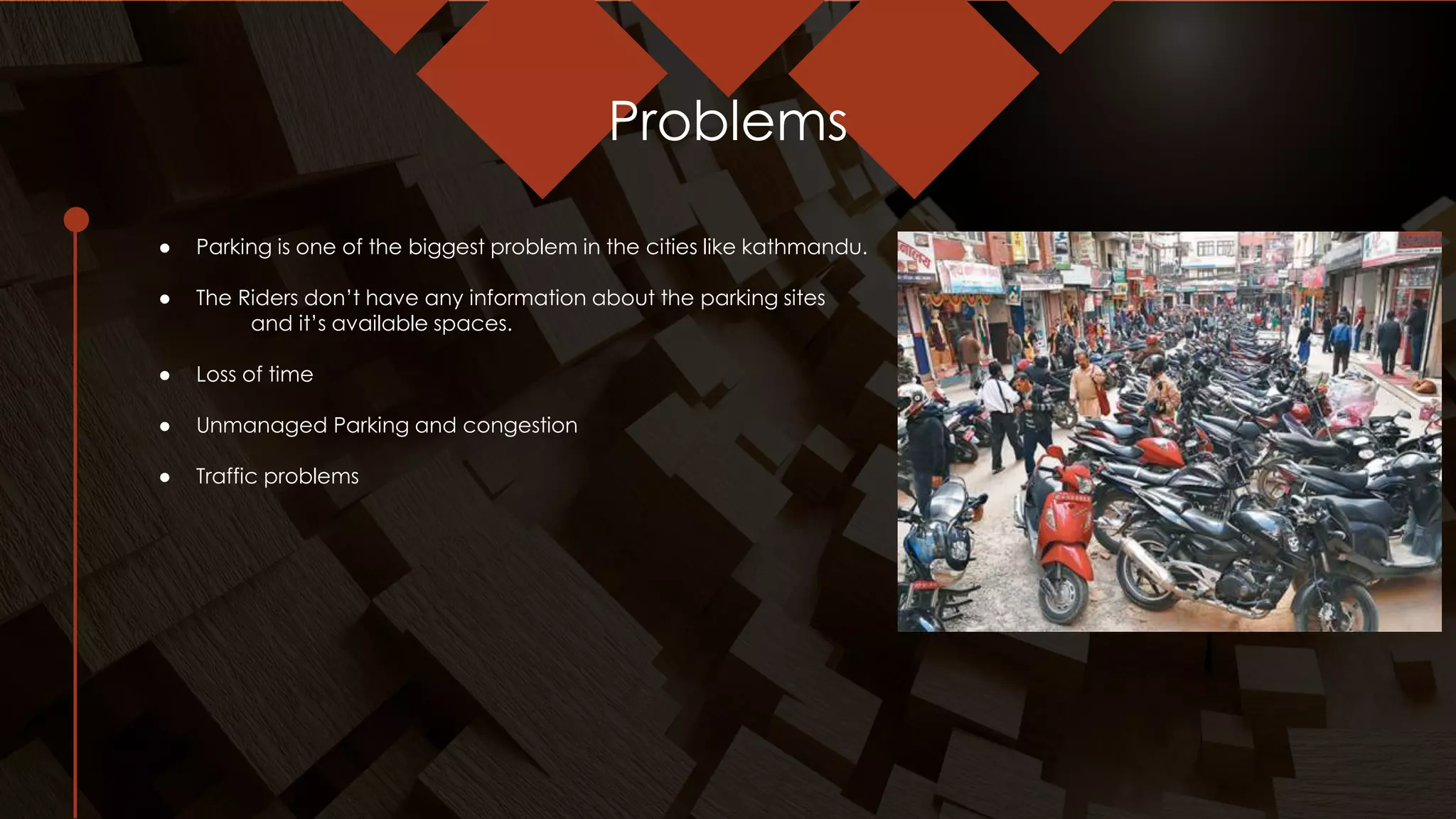 Problems
● Parking is one of the biggest problem in the cities like kathmandu.
● The Riders don’t have any information about the parking sites
and it’s available spaces.
● Loss of time
● Unmanaged Parking and congestion
● Traffic problems
 