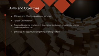 ● Efficient and Effective parking of vehicles.
● Space Optimization
● Parking Guidance and search time reduction based on operator interest
and user preference
● Enhance the security by simplifying Parking System
Aims and Objectives
 