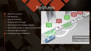 Features
• Real Time Activity
• Pre Booking
• Secure Payment
• IOT(Internet Of Things)
• Use of latest Technology Zigbee
• Use of GPS system to track your location
• Dynamic Billing System
• Parking by User Preference
 