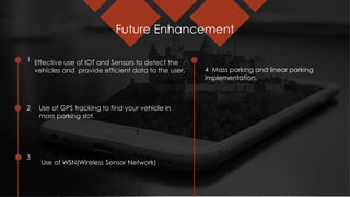 Future Enhancement
1
2
3
Effective use of IOT and Sensors to detect the
vehicles and provide efficient data to the user.
Use of GPS tracking to find your vehicle in
mass parking slot.
Use of WSN(Wireless Sensor Network)
4 Mass parking and linear parking
implementation.
 