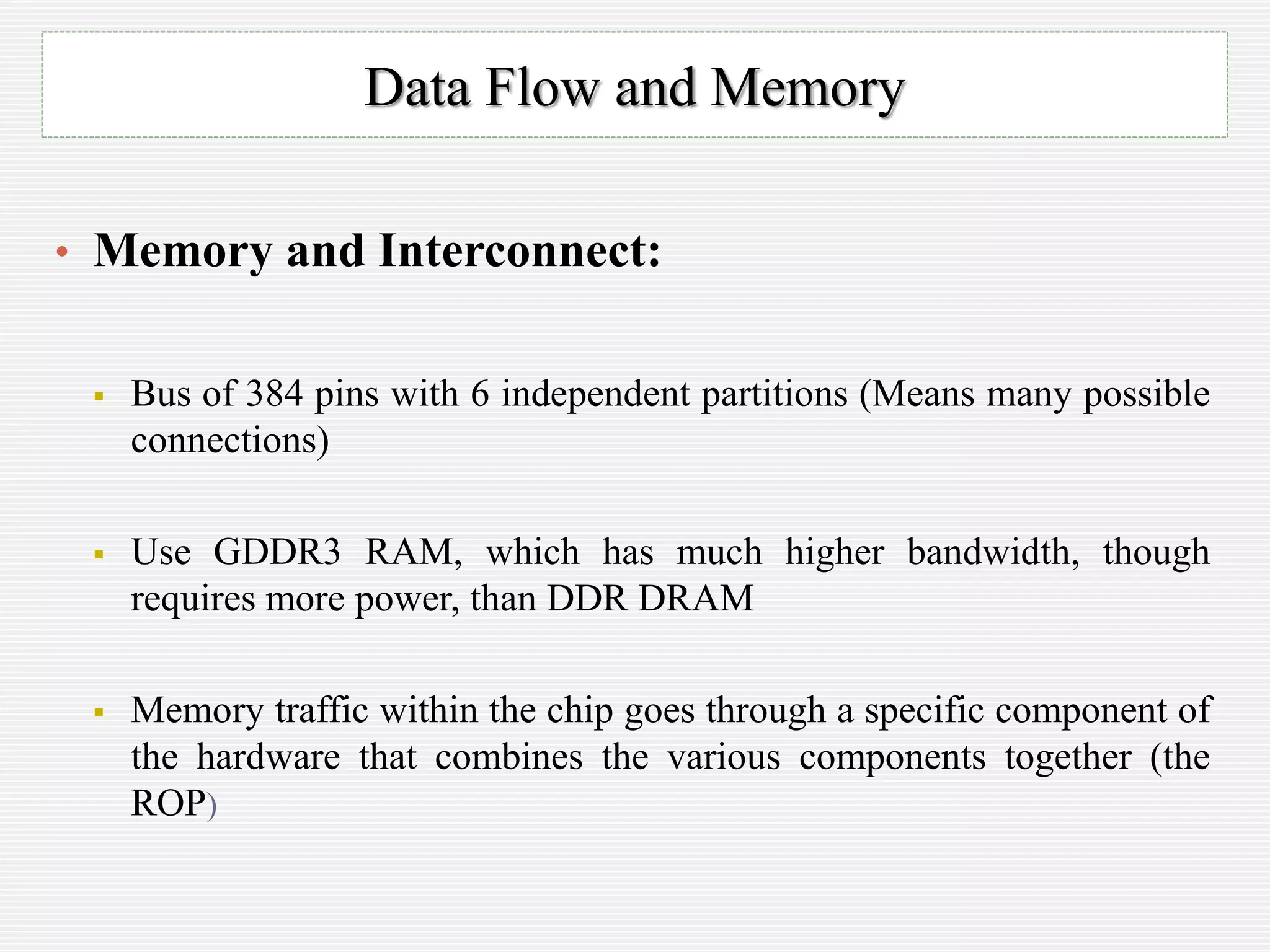 • Memory and Interconnect:
 Bus of 384 pins with 6 independent partitions (Means many possible
connections)
 Use GDDR3 RAM, which has much higher bandwidth, though
requires more power, than DDR DRAM
 Memory traffic within the chip goes through a specific component of
the hardware that combines the various components together (the
ROP)
Data Flow and Memory
 