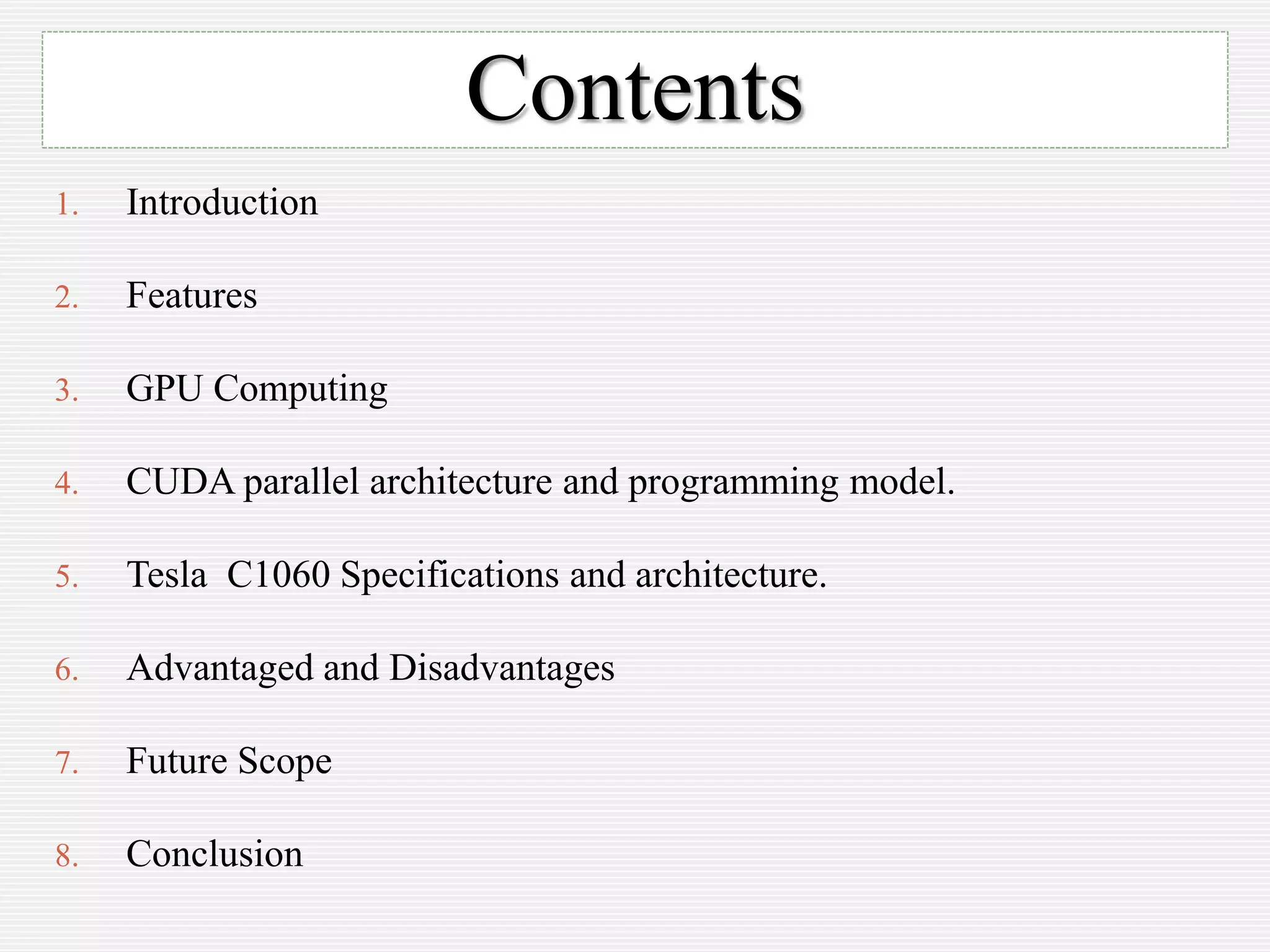 Contents
1. Introduction
2. Features
3. GPU Computing
4. CUDA parallel architecture and programming model.
5. Tesla C1060 Specifications and architecture.
6. Advantaged and Disadvantages
7. Future Scope
8. Conclusion
 