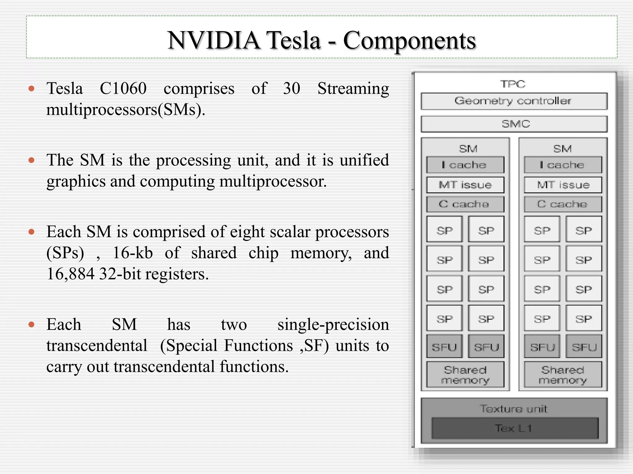  Tesla C1060 comprises of 30 Streaming
multiprocessors(SMs).
 The SM is the processing unit, and it is unified
graphics and computing multiprocessor.
 Each SM is comprised of eight scalar processors
(SPs) , 16-kb of shared chip memory, and
16,884 32-bit registers.
 Each SM has two single-precision
transcendental (Special Functions ,SF) units to
carry out transcendental functions.
NVIDIA Tesla - Components
 