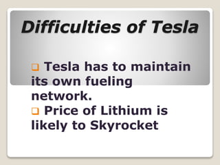 Difficulties of Tesla
 Tesla has to maintain
its own fueling
network.
 Price of Lithium is
likely to Skyrocket
 