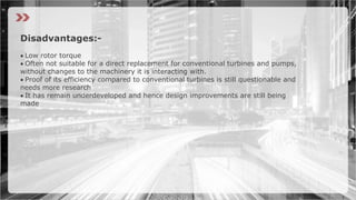 Disadvantages:-
Low rotor torque
Often not suitable for a direct replacement for conventional turbines and pumps,
without changes to the machinery it is interacting with.
Proof of its efficiency compared to conventional turbines is still questionable and
needs more research
It has remain underdeveloped and hence design improvements are still being
made
 