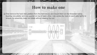  First remove the hard disk platters from the hard drives and mount them on the threaded rod by
layering one platter and one washer on top of each other, then screw the nuts on each side tightly to
ensure the assembly does not rotate without rotating the rod.
How to make one
 