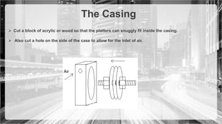 The Casing
 Cut a block of acrylic or wood so that the platters can snuggly fit inside the casing.
 Also cut a hole on the side of the case to allow for the inlet of air.
 