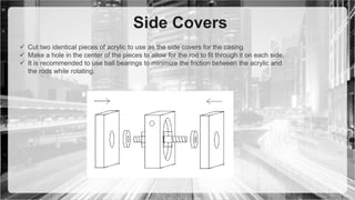 Side Covers
 Cut two identical pieces of acrylic to use as the side covers for the casing.
 Make a hole in the center of the pieces to allow for the rod to fit through it on each side.
 It is recommended to use ball bearings to minimize the friction between the acrylic and
the rods while rotating.
 