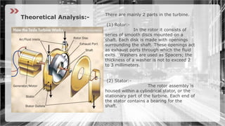 There are mainly 2 parts in the turbine.
(1) Rotor:-
In the rotor it consists of
series of smooth discs mounted on a
shaft. Each disk is made with openings
surrounding the shaft. These openings act
as exhaust ports through which the fluid
exits. Washers are used as Spacers; the
thickness of a washer is not to exceed 2
to 3 millimeters.
(2) Stator:-
The rotor assembly is
housed within a cylindrical stator, or the
stationary part of the turbine. Each end of
the stator contains a bearing for the
shaft.
Theoretical Analysis:-
 
