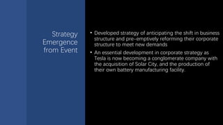 Strategy
Emergence
from Event
• Developed strategy of anticipating the shift in business
structure and pre-emptively reforming their corporate
structure to meet new demands
• An essential development in corporate strategy as
Tesla is now becoming a conglomerate company with
the acquisition of Solar City, and the production of
their own battery manufacturing facility.
 