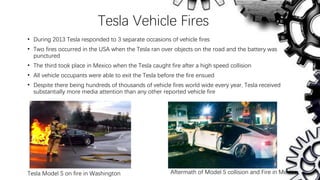 Tesla Vehicle Fires
• During 2013 Tesla responded to 3 separate occasions of vehicle fires
• Two fires occurred in the USA when the Tesla ran over objects on the road and the battery was
punctured
• The third took place in Mexico when the Tesla caught fire after a high speed collision
• All vehicle occupants were able to exit the Tesla before the fire ensued
• Despite there being hundreds of thousands of vehicle fires world wide every year, Tesla received
substantially more media attention than any other reported vehicle fire
Tesla Model S on fire in Washington Aftermath of Model S collision and Fire in Mexico
 