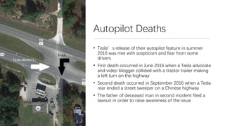 Autopilot Deaths
• Tesla’s release of their autopilot feature in summer
2016 was met with scepticism and fear from some
drivers
• First death occurred in June 2016 when a Tesla advocate
and video blogger collided with a tractor trailer making
a left turn on the highway
• Second death occurred in September 2016 when a Tesla
rear ended a street sweeper on a Chinese highway
• The father of deceased man in second incident filed a
lawsuit in order to raise awareness of the issue
 