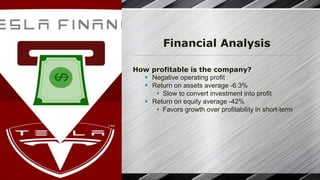 Financial Analysis
How profitable is the company?
§ Negative operating profit
§ Return on assets average -6.3%
• Slow to convert investment into profit
§ Return on equity average -42%
• Favors growth over profitability in short-term
 