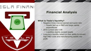 Financial Analysis
What is Tesla’s liquidity?
§ Negative times interest earned and quick ratio
• Assets tied up in R&D and large capital
expenditures
§ 2015 current ratio 0.99
• Liabilities slightly exceed assets
§ Long-term liquidity reliant on their ability to convert
high R&D costs and manufacturing assets into
profit
 