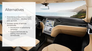 Alternatives
• Diversifying product line to reach
more consumers – develop SUVs,
pick-up truck,
• Increase variety of services
domestically:
• Introduction of advertising
campaign
• Expand domestically by
adding more services
domestically
 