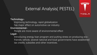 External Analysis( PESTEL)
Technology-
Improving technology, rapid globalization
has major effect on automotive car industry
Environmental-
People are more aware of environmental effect
Legal-
Introducing energy loan program and putting stress on producing eco-
friendly vehicle, several national and local governments have established
tax credits, subsidies and other incentives.
 