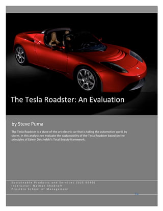  

          
          
          
          
          
          
          
          
          
The Tesla Roadster: An Evaluation 
    

          
                                                                                                     
by Steve Puma 
The Tesla Roadster is a state‐of‐the art electric car that is taking the automotive world by 
storm. In this analysis we evaluate the sustainability of the Tesla Roadster based on the                
principles of Edwin Datchefski’s Total Beauty framework. 
                                                                                                 
                                                                                                 
                                                                                                 
                                                                                                 

                                                                                                 
Sustainable Products and Services (SUS 6090) 
Instructor: Nathan Shedroff 
Presidio School of Management 
                                                                                                 
                                                                                                Ta
 