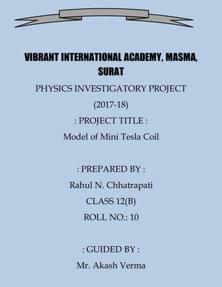 VIBRANT INTERNATIONAL ACADEMY, MASMA,
SURAT
PHYSICS INVESTIGATORY PROJECT
(2017-18)
: PROJECT TITLE :
Model of Mini Tesla Coil
: PREPARED BY :
Rahul N. Chhatrapati
CLASS 12(B)
ROLL NO.: 10
: GUIDED BY :
Mr. Akash Verma
 