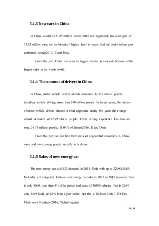 10 / 50
3.1.3 New cars in China
In China, a total of 23.85 million cars in 2015 new registered, has a net gain of
17.81 million cars, are the historical highest level in years. And the desire to buy cars
continued strong(2016, E and Dou).
From this part, China has been the biggest market in cars sale because of the
largest sales in the whole world.
3.1.4 The amount of drivers in China
In China, motor vehicle drivers already amounted to 327 million people,
including vehicle driving more than 280 million people. In recent years, the number
of motor vehicle drivers showed a trend of growth, nearly five years the average
annual increment of 22.99 million people. Drivers driving experience less than one
year, 36.13 million people, 11.04% of drivers(2016, E and Dou).
From this part, we can find there are a lot of potential customers in China,
more and more young people are able to be divers.
3.1.5 Sales of new energy car
The new energy car sold 123 thousand in 2015. Tesla with up to 22000(2015,
Defender of Leningrad). Chinese new energy car sales in 2015 of 2015 thousand Tesla
is only 4000. Less than 8% of its global total sales of 50500 vehicles. But in 2014
only 2499 Tesla, up 62% from a year earlier. But this is far from Tesla CEO Elon
Musk want Numbers(2016, Yichuidingyin).
 