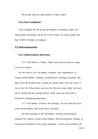 11 / 50
We can find Tesla have large troubles in Chinese market.
3.1.6 Poor conditions
Lack of charging pile still become the bottleneck of restricting China's new
energy vehicle development. By the end of 2015, China's new energy vehicles less
than 10:1(2015, Defender of Leningrad).
3.2 Environmental
3.2.1 Chinese policy direction:
3.2.1.1 The Ministry of Finance: Vehicle and vessel tax of the new energy
cars will be canceled.
On 7th of May in 2015, the Ministry of Finance, State Administration of
Taxation and the Ministry of Industry and Information Technology announced “The
inform about the favorable policy of using new energy vehicle and vessel on tax”, it
shows, from 7th of May, vehicle and vessel tax of the new energy vehicle and vessel
will be canceled and that of energy-efficient vehicle and vessel will be half of
before.(2015, Zhonghangqingbaowang).
3.2.1.2 The Ministry of Science and Technology: We will perfect the power
system and the industry chain of the electric automobile.
On 25th of February in 2015, the Ministry of Science and Technology
announced”The intensive special execute solutions about the government focusing on
research and development of new energy automobile”, it shows, the government will
 