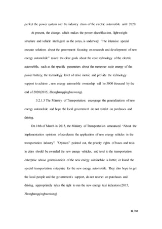 12 / 50
perfect the power system and the industry chain of the electric automobile until 2020.
At present, the change, which makes the power electrification, lightweight
structure and vehicle intelligent as the cores, is underway. ”The intensive special
execute solutions about the government focusing on research and development of new
energy automobile” raised the clear goals about the core technology of the electric
automobile, such as the specific parameters about the monomer ratio energy of the
power battery, the technology level of drive motor, and provide the technology
support to achieve , new energy automobile ownership will be 5000 thousand by the
end of 2020(2015, Zhonghangqingbaowang).
3.2.1.3 The Ministry of Transportation: encourage the generalization of new
energy automobile and hope the local government do not restrict on purchases and
driving.
On 18th of March in 2015, the Ministry of Transportation announced “About the
implementation opinions of accelerate the application of new energy vehicles in the
transportation industry”. ”Opinion” pointed out, the priority rights of buses and taxis
in cities should be awarded the new energy vehicles, and tend to the transportation
enterprise whose generalization of the new energy automobile is better, or found the
special transportation enterprise for the new energy automobile. They also hope to get
the local people and the government's support, do not restrict on purchases and
driving, appropriately relax the right to run the new energy taxi indicators.(2015,
Zhonghangqingbaowang)
 