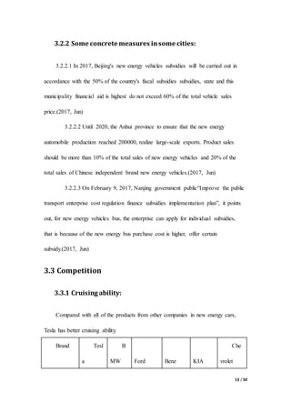 13 / 50
3.2.2 Some concrete measures insome cities:
3.2.2.1 In 2017, Beijing's new energy vehicles subsidies will be carried out in
accordance with the 50% of the country's fiscal subsidies subsidies, state and this
municipality financial aid is highest do not exceed 60% of the total vehicle sales
price.(2017, Jun)
3.2.2.2 Until 2020, the Anhui province to ensure that the new energy
automobile production reached 200000, realize large-scale exports. Product sales
should be more than 10% of the total sales of new energy vehicles and 20% of the
total sales of Chinese independent brand new energy vehicles.(2017, Jun)
3.2.2.3 On February 9, 2017, Nanjing government public“Improve the public
transport enterprise cost regulation finance subsidies implementation plan”, it points
out, for new energy vehicles bus, the enterprise can apply for individual subsidies,
that is because of the new energy bus purchase cost is higher, offer certain
subsidy.(2017, Jun)
3.3 Competition
3.3.1 Cruising ability:
Compared with all of the products from other companies in new energy cars,
Tesla has better cruising ability.
Brand Tesl
a
B
MW Ford Benz KIA
Che
vrolet
 