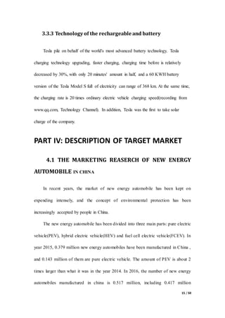 15 / 50
3.3.3 Technology of the rechargeable and battery
Tesla pile on behalf of the world's most advanced battery technology. Tesla
charging technology upgrading, faster charging, charging time before is relatively
decreased by 30%, with only 20 minutes' amount in half, and a 60 KWH battery
version of the Tesla Model S full of electricity can range of 368 km. At the same time,
the charging rate is 20 times ordinary electric vehicle charging speed(recording from
www.qq.com, Technology Channel). In addition, Tesla was the first to take solar
charge of the company.
PART IV: DESCRIPTION OF TARGET MARKET
4.1 THE MARKETING REASERCH OF NEW ENERGY
AUTOMOBILE IN CHINA
In recent years, the market of new energy automobile has been kept on
expending intensely, and the concept of environmental protection has been
increasingly accepted by people in China.
The new energy automobile has been divided into three main parts: pure electric
vehicle(PEV), hybrid electric vehicle(HEV) and fuel cell electric vehicle(FCEV). In
year 2015, 0.379 million new energy automobiles have been manufactured in China ,
and 0.143 million of them are pure electric vehicle. The amount of PEV is about 2
times larger than what it was in the year 2014. In 2016, the number of new energy
automobiles manufactured in china is 0.517 million, including 0.417 million
 