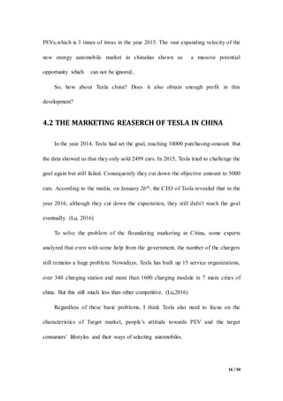 16 / 50
PEVs,which is 3 times of itwas in the year 2015. The vast expanding velocity of the
new energy automobile market in chinahas shown us a massive potential
opportunity which can not be ignored..
So, how about Tesla china? Does it also obtain enough profit in this
development?
4.2 THE MARKETING REASERCH OF TESLA IN CHINA
In the year 2014, Tesla had set the goal, reaching 10000 purchasing-amount. But
the data showed us that they only sold 2499 cars. In 2015, Tesla tried to challenge the
goal again but still failed. Consequently they cut down the objective amount to 5000
cars. According to the media, on January 26th, the CEO of Tesla revealed that in the
year 2016, although they cut down the expectation, they still didn’t reach the goal
eventually. (Lu, 2016)
To solve the problem of the floundering marketing in China, some experts
analyzed that even with some help from the government, the number of the chargers
still remains a huge problem. Nowadays, Tesla has built up 15 service organizations,
over 340 charging station and more than 1600 charging module in 7 main cities of
china. But this still much less than other competitive. (Lu,2016)
Regardless of these basic problems, I think Tesla also need to focus on the
characteristics of Target market, people’s attitude towards PEV and the target
consumers’ lifestyles and their ways of selecting automobiles.
 