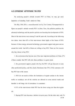 17 / 50
4.3 CITIZENS’ ATTITUDE TO PEV
By analyzing people’s attitude towards PEV in China, we may get more
inspiration of extending Tesla’s market in China.
On May 18th 2016, a researchcarried out by 21st Century Newspapertried to
figure out people’s attitude towards PEV in china. Now, the pollution problem, the
advanced technology and the positive policies are boosting the development of PEV.
Most of the interviewee were among 25 and 40 years-old. According to the following
two charts, more than 62% of the interviewees think highly of the future of PEV,
because of clean energy, advanced technology, government support and great success
around the world. And 60% of them are willing to buy PEV. There are five reasons
why they choose to buy PEV:
1. the environment has become one of the most important problems in China, 67%
of them consider that PEV will solve these problems to a great extent.
2. the government support, people who buy the PEV will get discount or some
other preferential policy, and this clearly illuminates that 55% of the customers will
buy PEV due to this reason.
3. PEV do not need to follow the limitations of regular car(due to the intense
traffic on weekdays, not all the vehicles are allowed on some arterial roads) and
therefore it will bring a lot of convenience to consumers.
4.31% of the interviewees think PEV has the lower using cost than the regular
car.
5. Buying PEV also becomes a fashion in recent years. On the other side, only 5%
 